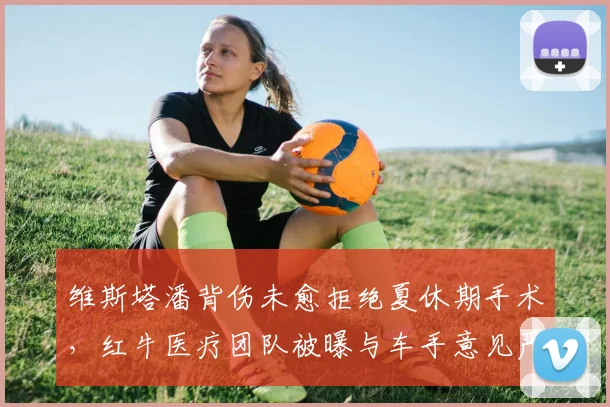 维斯塔潘背伤未愈拒绝夏休期手术，红牛医疗团队被曝与车手意见严重分歧__br_