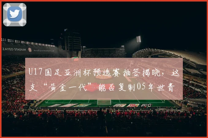 U17国足亚洲杯预选赛抽签揭晓，这支“黄金一代”能否复制05年世青赛奇迹？